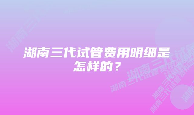 湖南三代试管费用明细是怎样的？