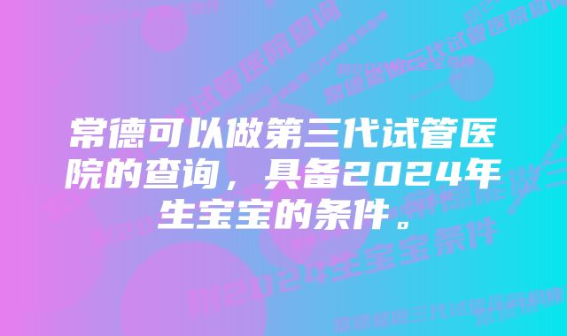 常德可以做第三代试管医院的查询，具备2024年生宝宝的条件。