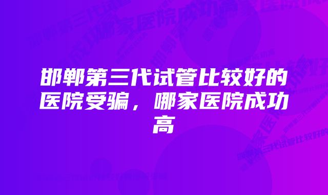 邯郸第三代试管比较好的医院受骗，哪家医院成功高