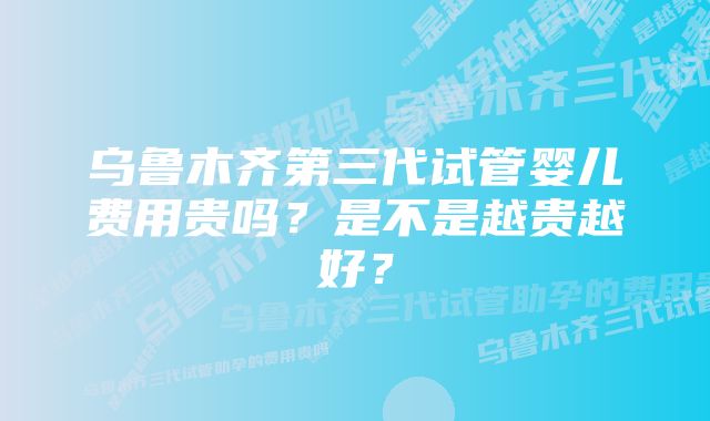 乌鲁木齐第三代试管婴儿费用贵吗？是不是越贵越好？