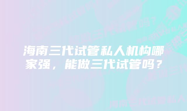 海南三代试管私人机构哪家强，能做三代试管吗？