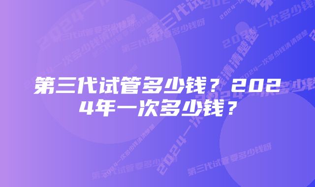 第三代试管多少钱？2024年一次多少钱？