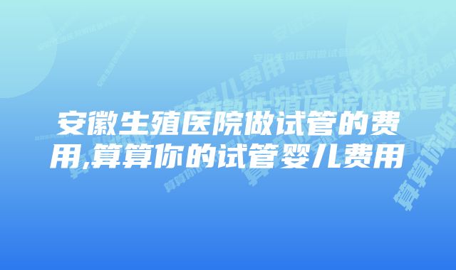 安徽生殖医院做试管的费用,算算你的试管婴儿费用