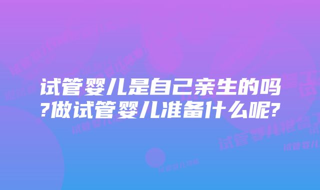 试管婴儿是自己亲生的吗?做试管婴儿准备什么呢?