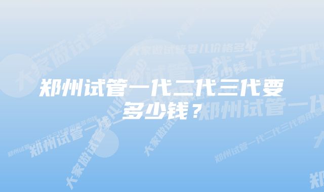 郑州试管一代二代三代要多少钱？