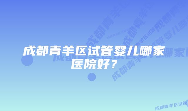 成都青羊区试管婴儿哪家医院好？