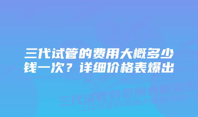 三代试管的费用大概多少钱一次？详细价格表爆出