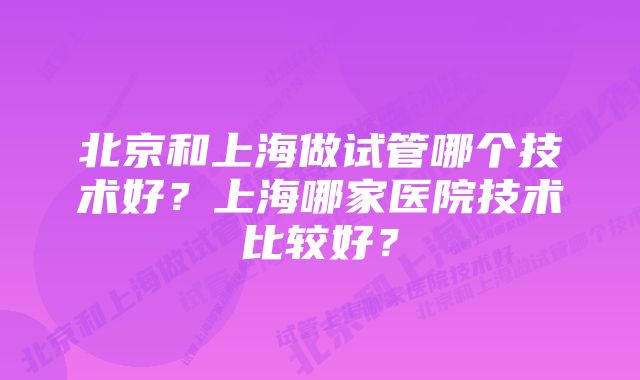 北京和上海做试管哪个技术好？上海哪家医院技术比较好？