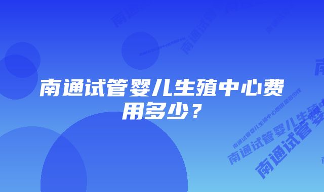 南通试管婴儿生殖中心费用多少？