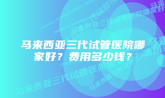 马来西亚三代试管医院哪家好？费用多少钱？