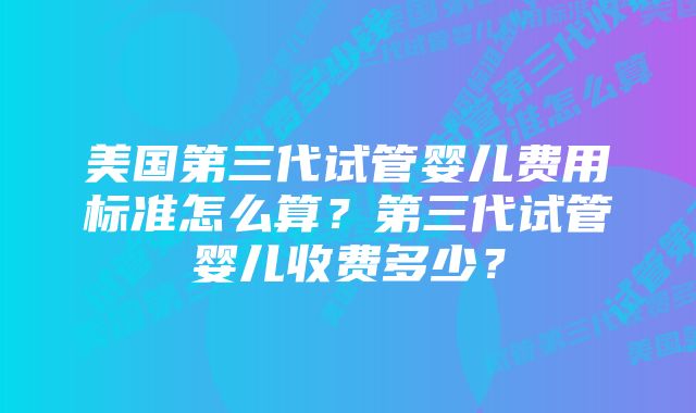 美国第三代试管婴儿费用标准怎么算？第三代试管婴儿收费多少？