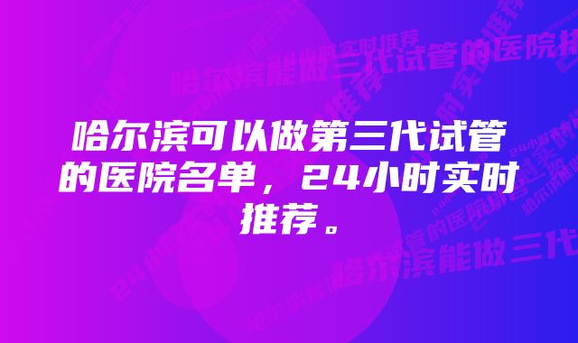 哈尔滨可以做第三代试管的医院名单，24小时实时推荐。