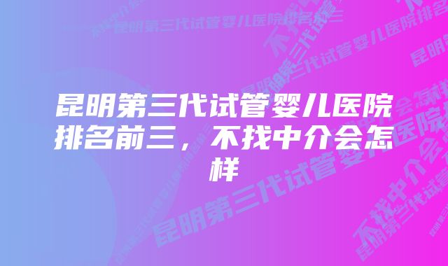 昆明第三代试管婴儿医院排名前三，不找中介会怎样