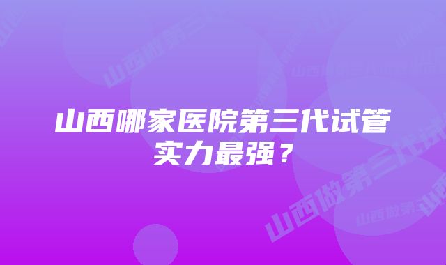 山西哪家医院第三代试管实力最强？