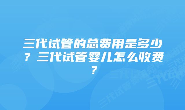 三代试管的总费用是多少？三代试管婴儿怎么收费？