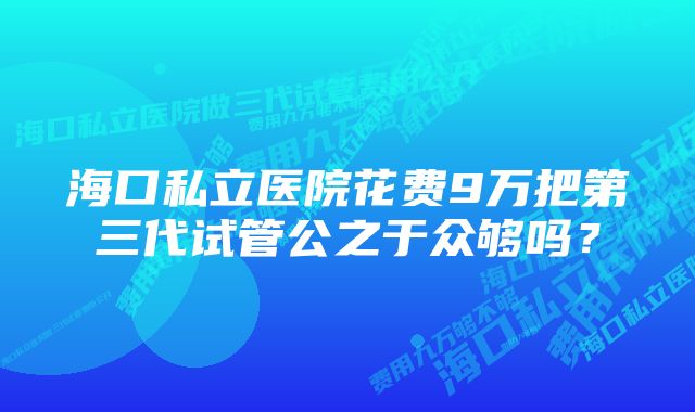 海口私立医院花费9万把第三代试管公之于众够吗？