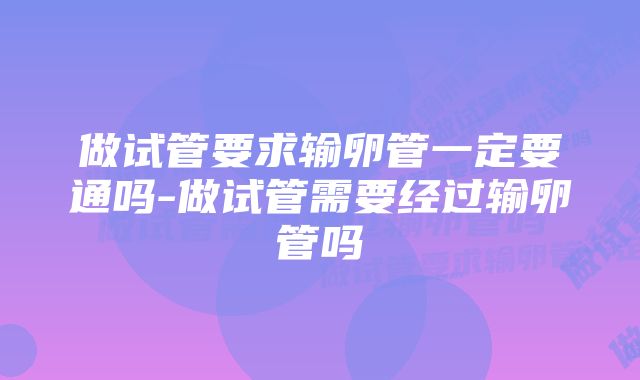 做试管要求输卵管一定要通吗-做试管需要经过输卵管吗