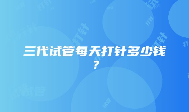 三代试管每天打针多少钱？