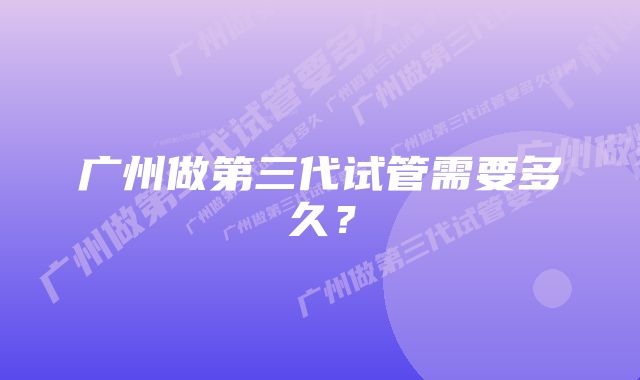 广州做第三代试管需要多久？