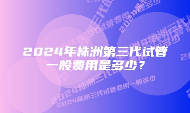 2024年株洲第三代试管一般费用是多少？