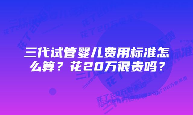 三代试管婴儿费用标准怎么算？花20万很贵吗？