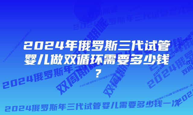 2024年俄罗斯三代试管婴儿做双循环需要多少钱？