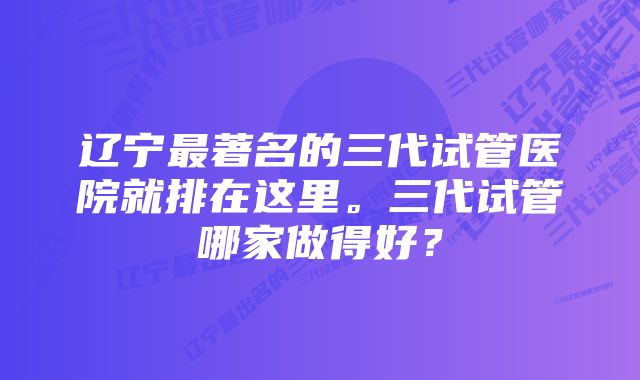 辽宁最著名的三代试管医院就排在这里。三代试管哪家做得好？