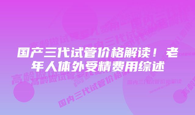 国产三代试管价格解读！老年人体外受精费用综述