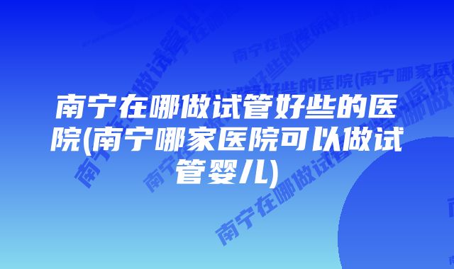 南宁在哪做试管好些的医院(南宁哪家医院可以做试管婴儿)