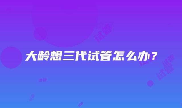 大龄想三代试管怎么办？