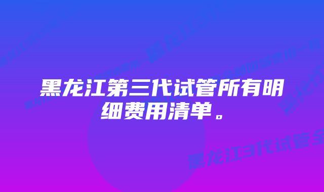 黑龙江第三代试管所有明细费用清单。