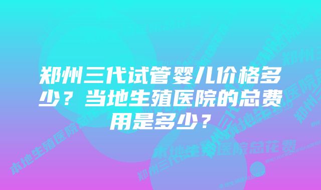 郑州三代试管婴儿价格多少？当地生殖医院的总费用是多少？