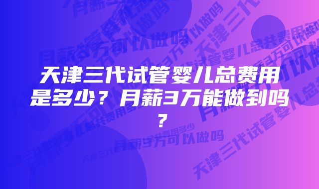 天津三代试管婴儿总费用是多少？月薪3万能做到吗？