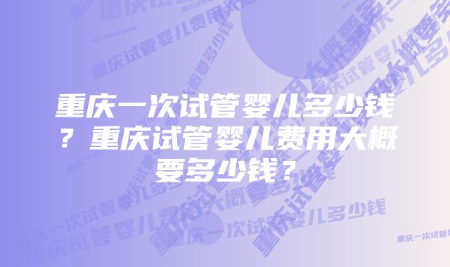 重庆一次试管婴儿多少钱？重庆试管婴儿费用大概要多少钱？