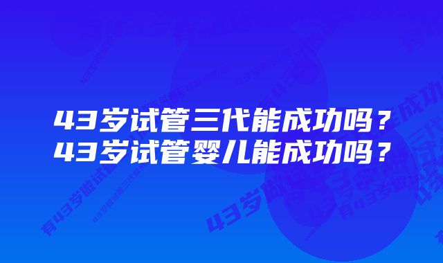 43岁试管三代能成功吗？43岁试管婴儿能成功吗？