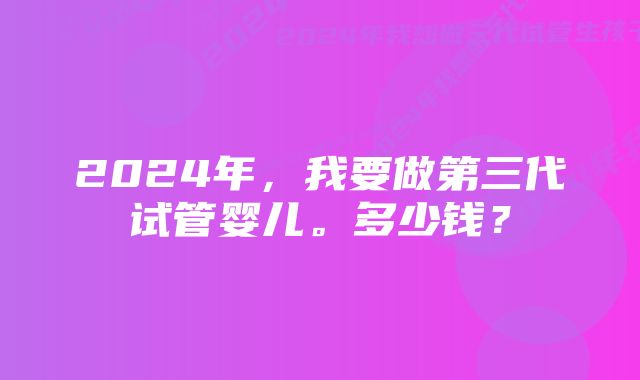 2024年，我要做第三代试管婴儿。多少钱？