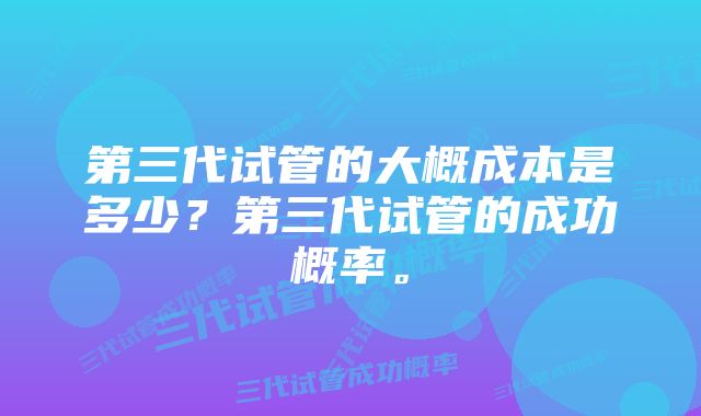 第三代试管的大概成本是多少？第三代试管的成功概率。