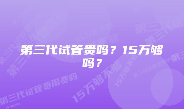 第三代试管贵吗？15万够吗？