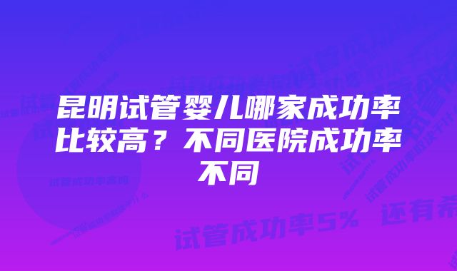 昆明试管婴儿哪家成功率比较高？不同医院成功率不同