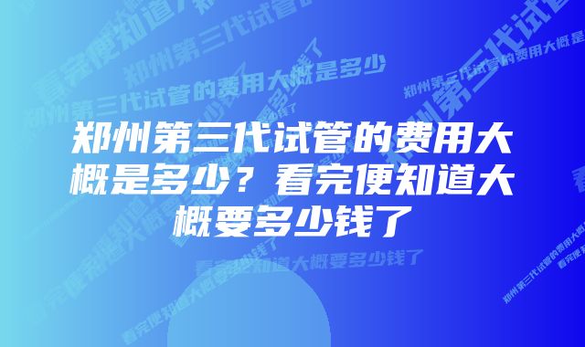 郑州第三代试管的费用大概是多少？看完便知道大概要多少钱了