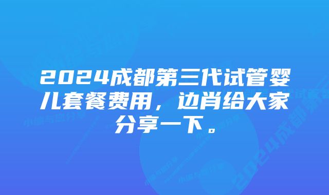 2024成都第三代试管婴儿套餐费用，边肖给大家分享一下。