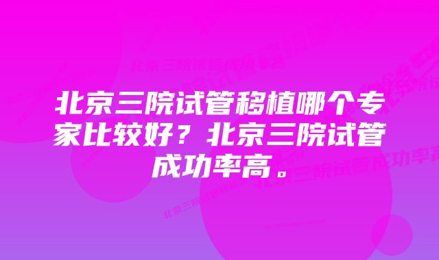 北京三院试管移植哪个专家比较好？北京三院试管成功率高。