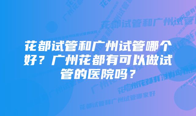 花都试管和广州试管哪个好？广州花都有可以做试管的医院吗？