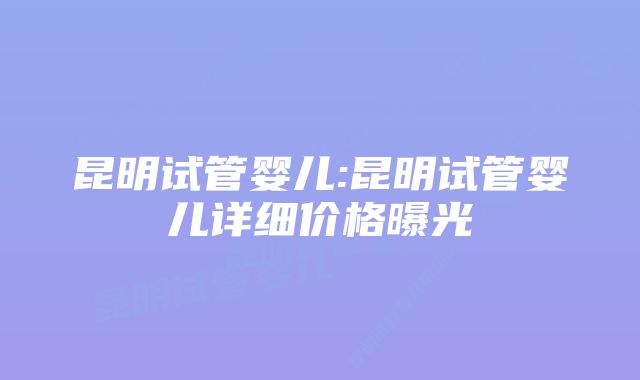 昆明试管婴儿:昆明试管婴儿详细价格曝光