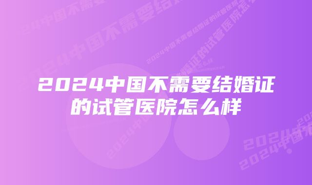 2024中国不需要结婚证的试管医院怎么样