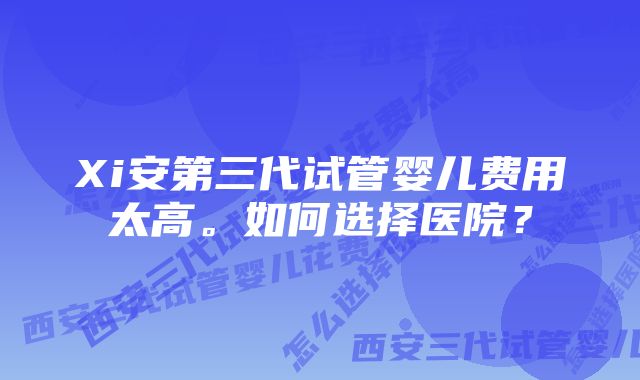 Xi安第三代试管婴儿费用太高。如何选择医院？