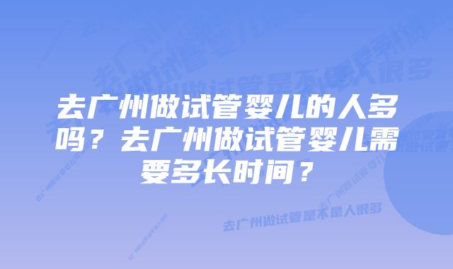 去广州做试管婴儿的人多吗？去广州做试管婴儿需要多长时间？