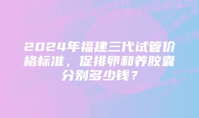 2024年福建三代试管价格标准，促排卵和养胶囊分别多少钱？