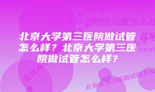 北京大学第三医院做试管怎么样？北京大学第三医院做试管怎么样？