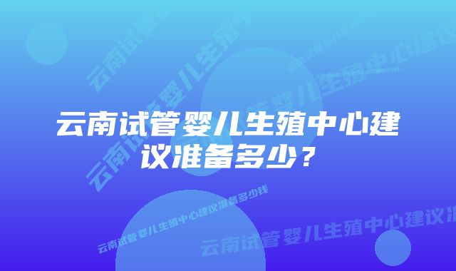 云南试管婴儿生殖中心建议准备多少？